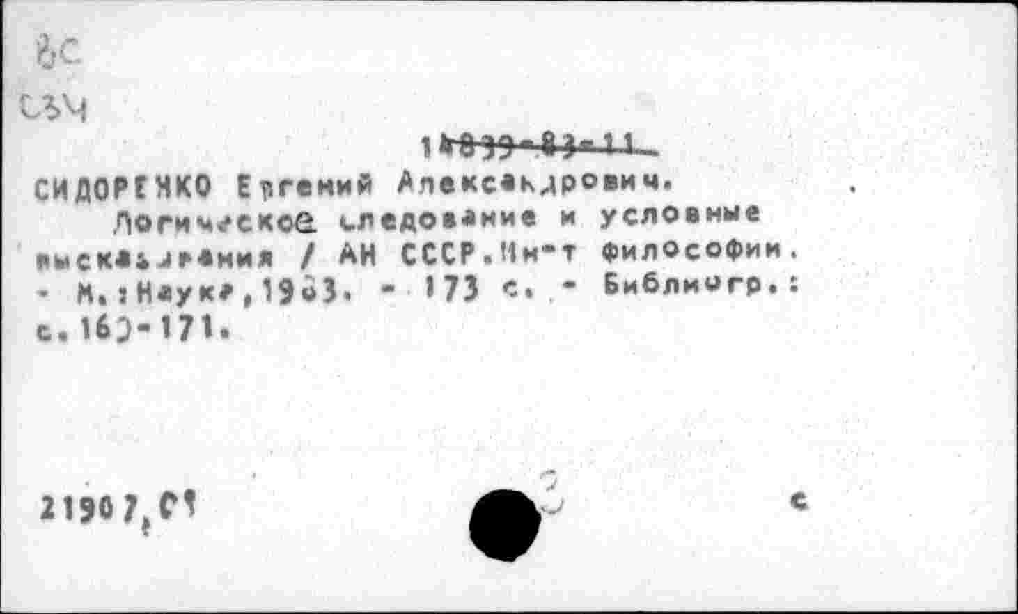 ﻿’6с
съм
1 тэ - 8 л 11 -СИДОРЕНКО Евгений Александрович.
Погич^скоа следование и условные КЫСК«&ДР«НИЯ / АН СССР.Ин-т философии. • М.:Н«ук*,19оЗ. - >73 с. - Библиогр.: с. И^-171.
2150
с